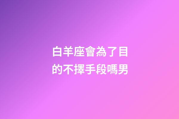 白羊座會為了目的不擇手段嗎男-第1張-星座運勢-玄機派