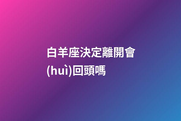 白羊座決定離開會(huì)回頭嗎-第1張-星座運(yùn)勢(shì)-玄機(jī)派