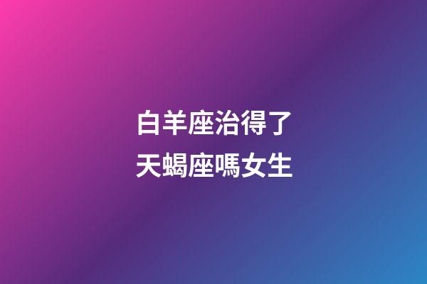 白羊座治得了天蝎座嗎女生-第1張-星座運(yùn)勢-玄機(jī)派