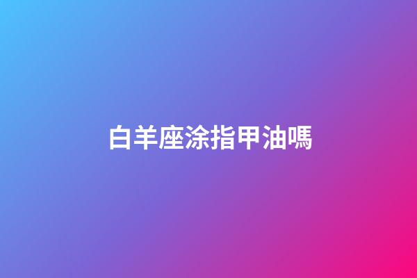 白羊座涂指甲油嗎-第1張-星座運勢-玄機派