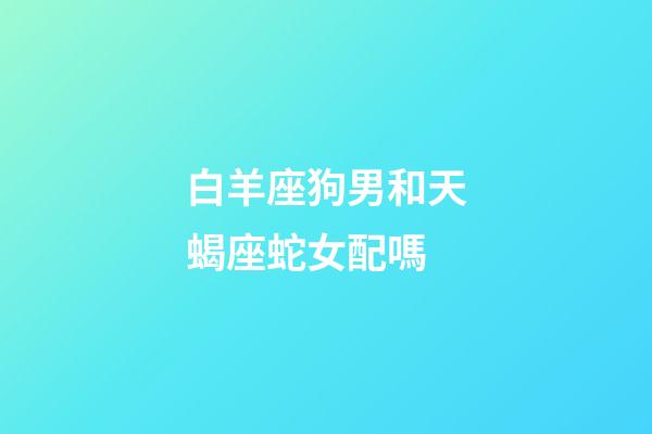 白羊座狗男和天蝎座蛇女配嗎-第1張-星座運勢-玄機派