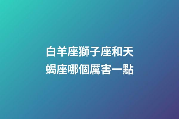 白羊座獅子座和天蝎座哪個厲害一點-第1張-星座運勢-玄機派