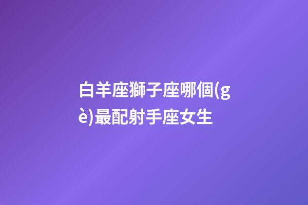 白羊座獅子座哪個(gè)最配射手座女生-第1張-星座運(yùn)勢-玄機(jī)派