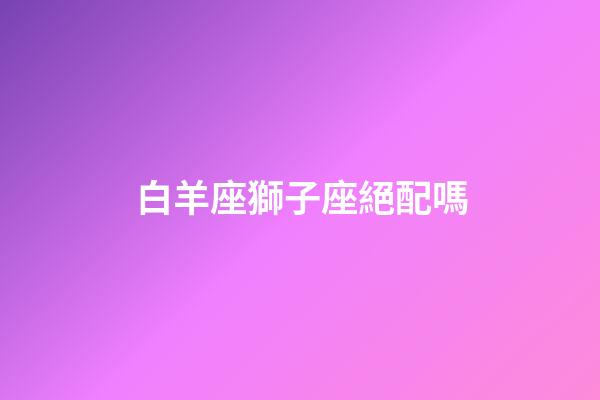 白羊座獅子座絕配嗎-第1張-星座運勢-玄機派
