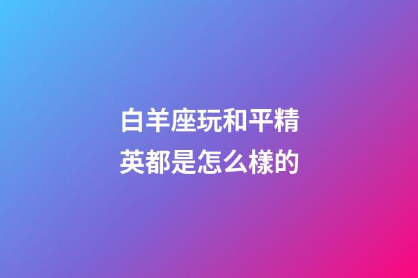 白羊座玩和平精英都是怎么樣的-第1張-星座運勢-玄機派