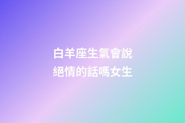 白羊座生氣會說絕情的話嗎女生-第1張-星座運勢-玄機派