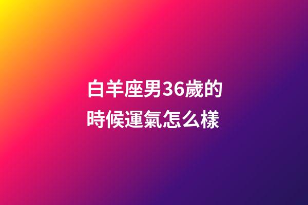 白羊座男36歲的時候運氣怎么樣-第1張-星座運勢-玄機派