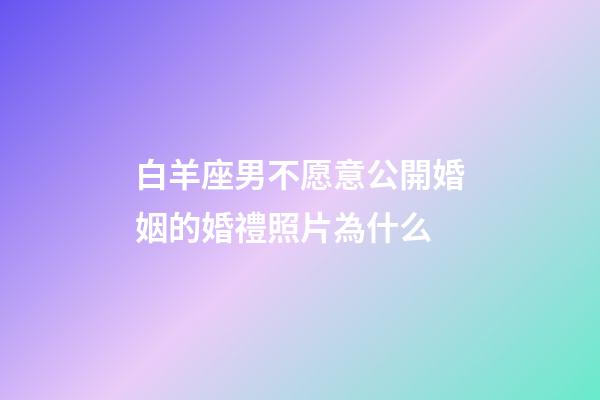 白羊座男不愿意公開婚姻的婚禮照片為什么-第1張-星座運勢-玄機派