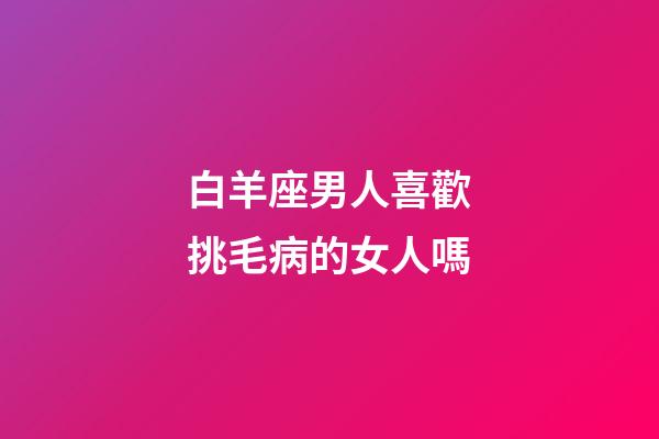 白羊座男人喜歡挑毛病的女人嗎-第1張-星座運(yùn)勢(shì)-玄機(jī)派