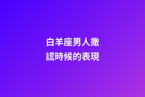 白羊座男人撒謊時候的表現-第1張-星座運勢-玄機派