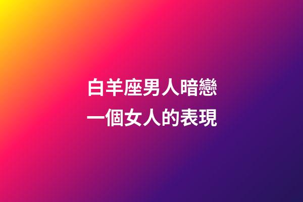 白羊座男人暗戀一個女人的表現-第1張-星座運勢-玄機派