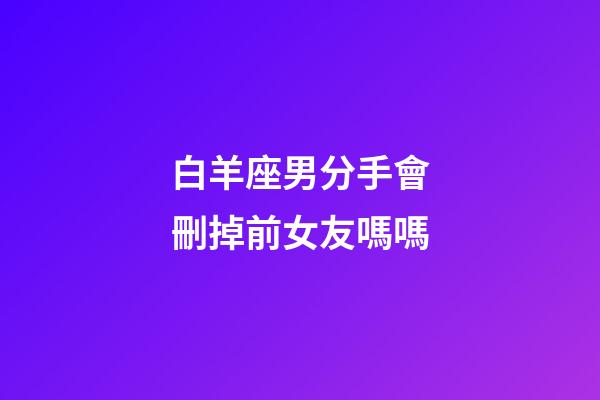白羊座男分手會刪掉前女友嗎嗎-第1張-星座運勢-玄機派
