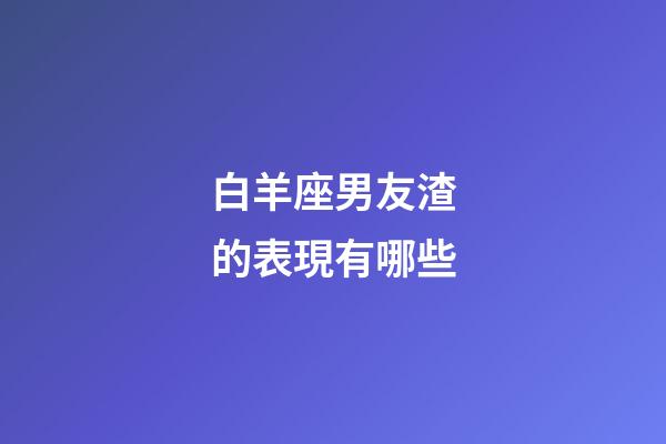 白羊座男友渣的表現有哪些-第1張-星座運勢-玄機派