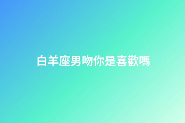 白羊座男吻你是喜歡嗎-第1張-星座運勢-玄機派