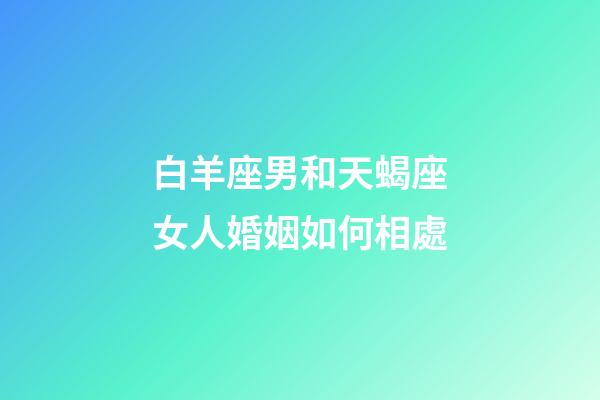 白羊座男和天蝎座女人婚姻如何相處-第1張-星座運勢-玄機派