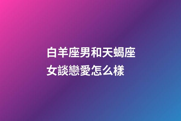 白羊座男和天蝎座女談戀愛怎么樣-第1張-星座運勢-玄機派