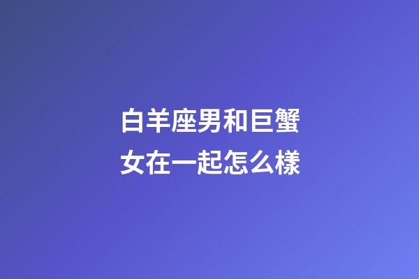 白羊座男和巨蟹女在一起怎么樣-第1張-星座運勢-玄機派