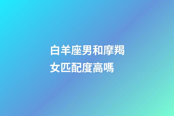 白羊座男和摩羯女匹配度高嗎-第1張-星座運(yùn)勢(shì)-玄機(jī)派