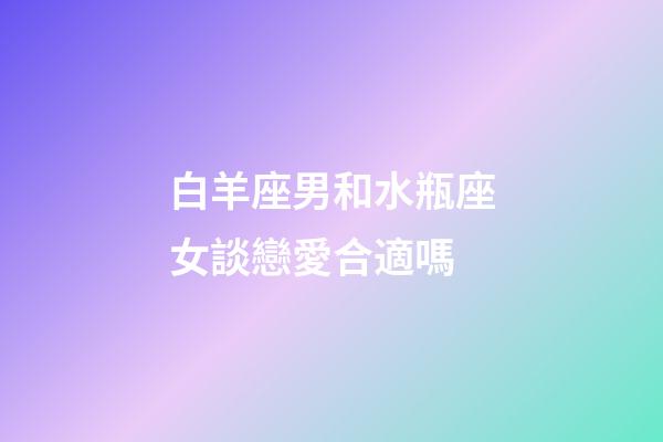 白羊座男和水瓶座女談戀愛合適嗎-第1張-星座運勢-玄機派