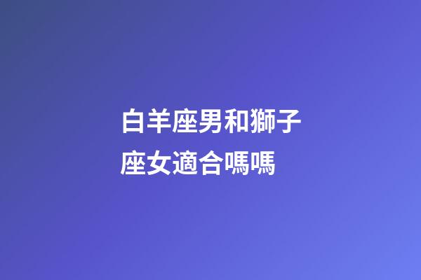 白羊座男和獅子座女適合嗎嗎-第1張-星座運(yùn)勢(shì)-玄機(jī)派