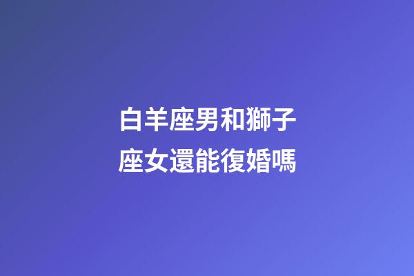 白羊座男和獅子座女還能復婚嗎-第1張-星座運勢-玄機派