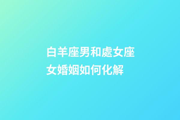 白羊座男和處女座女婚姻如何化解-第1張-星座運勢-玄機派
