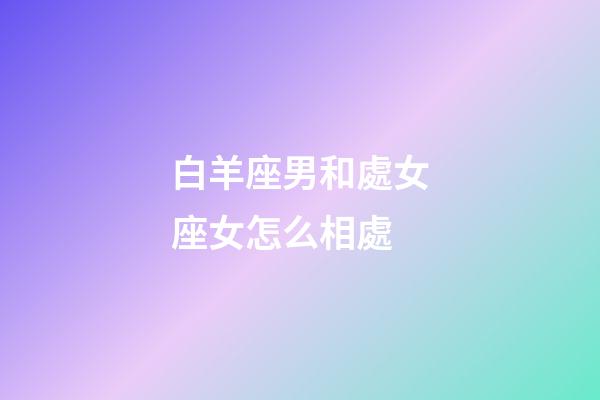 白羊座男和處女座女怎么相處-第1張-星座運勢-玄機派