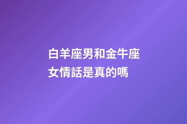 白羊座男和金牛座女情話是真的嗎-第1張-星座運勢-玄機派