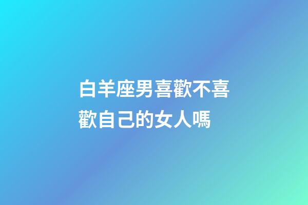 白羊座男喜歡不喜歡自己的女人嗎-第1張-星座運勢-玄機派