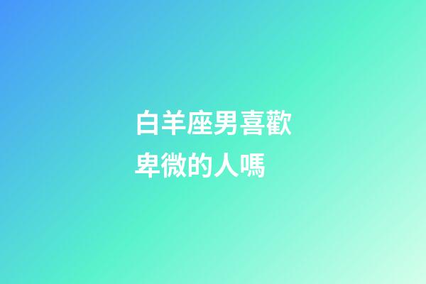 白羊座男喜歡卑微的人嗎-第1張-星座運勢-玄機派