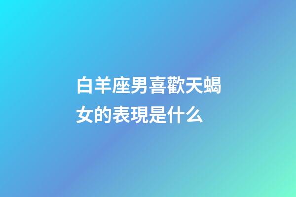白羊座男喜歡天蝎女的表現是什么-第1張-星座運勢-玄機派