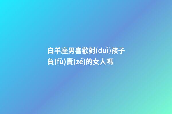 白羊座男喜歡對(duì)孩子負(fù)責(zé)的女人嗎-第1張-星座運(yùn)勢(shì)-玄機(jī)派