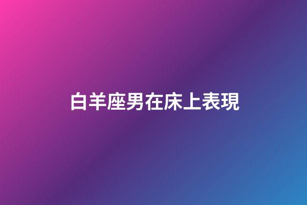 白羊座男在床上表現-第1張-星座運勢-玄機派