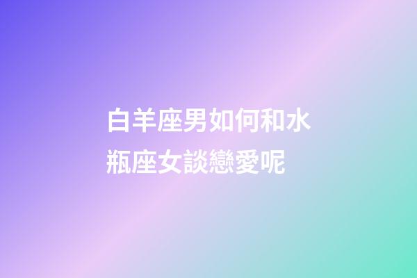 白羊座男如何和水瓶座女談戀愛呢-第1張-星座運勢-玄機派