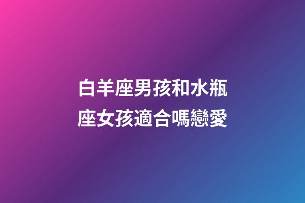 白羊座男孩和水瓶座女孩適合嗎戀愛-第1張-星座運(yùn)勢-玄機(jī)派