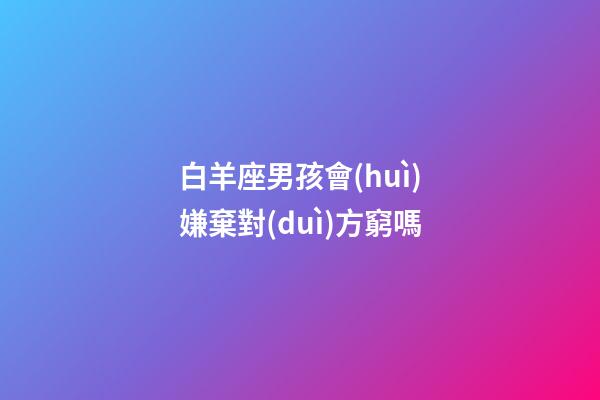 白羊座男孩會(huì)嫌棄對(duì)方窮嗎-第1張-星座運(yùn)勢(shì)-玄機(jī)派