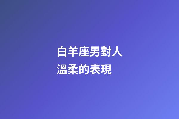 白羊座男對人溫柔的表現-第1張-星座運勢-玄機派