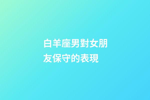 白羊座男對女朋友保守的表現-第1張-星座運勢-玄機派