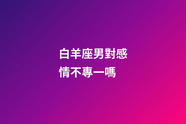 白羊座男對感情不專一嗎-第1張-星座運勢-玄機派