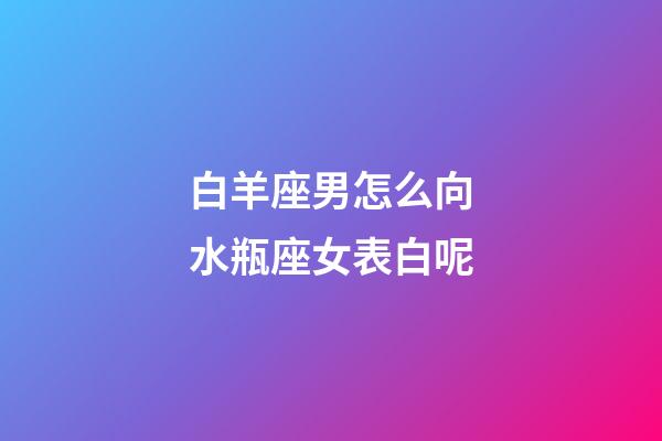 白羊座男怎么向水瓶座女表白呢-第1張-星座運勢-玄機派