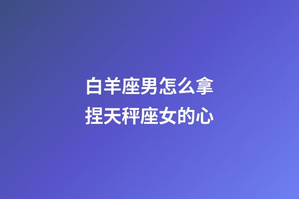 白羊座男怎么拿捏天秤座女的心-第1張-星座運勢-玄機派