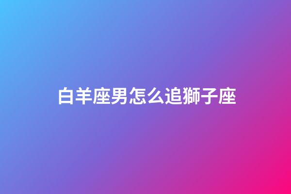 白羊座男怎么追獅子座-第1張-星座運勢-玄機派