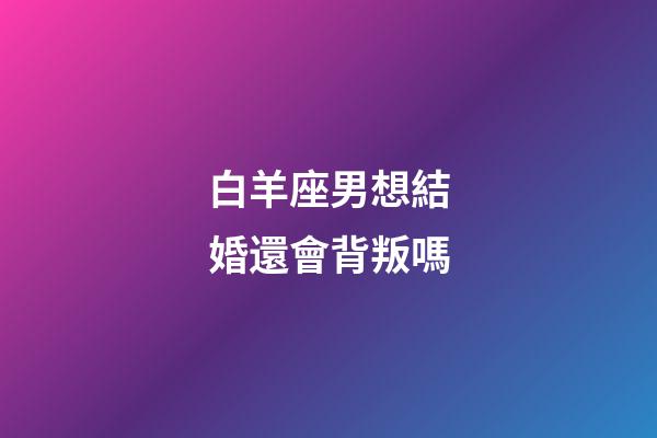 白羊座男想結婚還會背叛嗎-第1張-星座運勢-玄機派