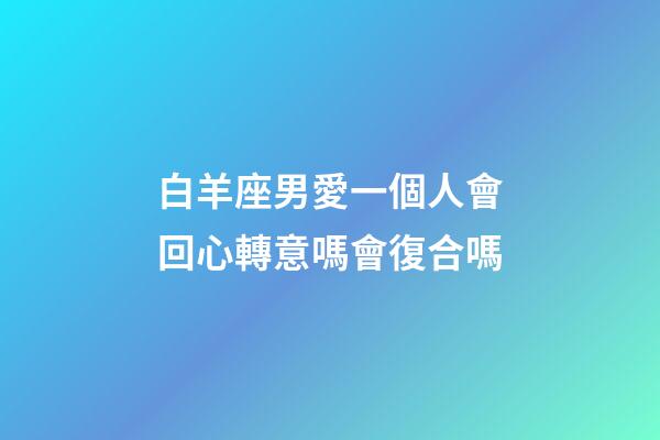 白羊座男愛一個人會回心轉意嗎會復合嗎-第1張-星座運勢-玄機派