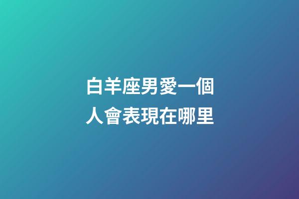白羊座男愛一個人會表現在哪里-第1張-星座運勢-玄機派