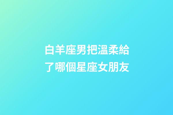 白羊座男把溫柔給了哪個星座女朋友-第1張-星座運勢-玄機派