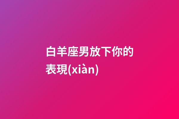 白羊座男放下你的表現(xiàn)-第1張-星座運(yùn)勢-玄機(jī)派