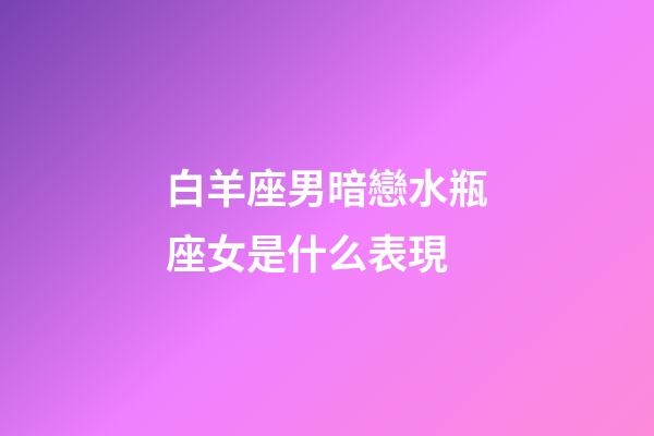白羊座男暗戀水瓶座女是什么表現-第1張-星座運勢-玄機派