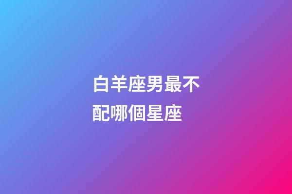 白羊座男最不配哪個星座-第1張-星座運勢-玄機派