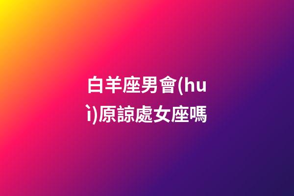 白羊座男會(huì)原諒處女座嗎-第1張-星座運(yùn)勢(shì)-玄機(jī)派